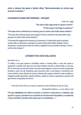 26
entre o número dos quais o Senhor disse: “Bem-aventurados os mortos que
morrem no Senhor.”
O SELEMENTO AINDA NÃO TERMINOU – POR QUÊ?
1LtMs, Ms 1, 1848
“Os anjos estão segurando os quatro ventos”.
“É Deus quem restringe os poderes.”
“Os anjos não os soltaram (os ventos), pois os santos não estão todos selados.”
“Por que eles estão prontos para soprar? Há um controle colocado sobre eles,
porque os santos não estão selados.”
“O tempo de angústia já começou, já começou. A razão pela qual os quatro
ventos não se soltaram, é porque os santos não estão todos selados. Está a
aumentar, e aumentará cada vez mais; a angústia nunca acabará até que a Terra
se livre dos ímpios.”
ATRIBUTOS DOS SELADOS
Apocalipse 14:1-3
“E olhei, e eis que estava o Cordeiro sobre o monte Sião, e com ele cento e
quarenta e quatro mil, que em sua testa tinham escrito o nome dele e o de seu
Pai. E ouvi uma voz do céu como a voz de muitas águas e como a voz de um grande
trovão; e uma voz de harpistas, que tocavam com a sua harpa. E cantavam um
como cântico novo diante do trono e diante dos quatro animais e dos anciãos; e
ninguém podia aprender aquele cântico, senão os cento e quarenta e quatro mil
que foram comprados da terra.”
Para ficar bem firme na mente, repetimos este brilhante texto de 1855:
Testemunhos Seletos, v. 1, p. 65, (2SG, p. 225)
“Os que satisfazem em todos os pontos e resistem a toda prova, e vencem, seja
qual for o preço, atenderam ao conselho da Testemunha Verdadeira, e receberão
a chuva serôdia, estando assim aptos para a trasladação. ...”
 