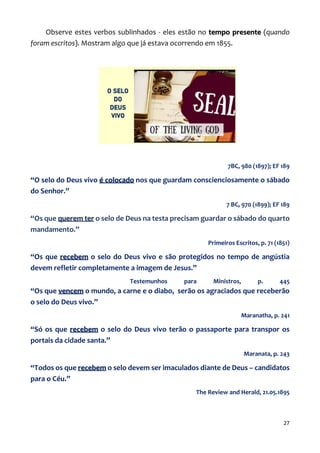 27
Observe estes verbos sublinhados - eles estão no tempo presente (quando
foram escritos). Mostram algo que já estava ocorrendo em 1855.
7BC, 980 (1897); EF 189
“O selo do Deus vivo é colocado nos que guardam conscienciosamente o sábado
do Senhor.”
7 BC, 970 (1899); EF 189
“Os que querem ter o selo de Deus na testa precisam guardar o sábado do quarto
mandamento.”
Primeiros Escritos, p. 71 (1851)
“Os que recebem o selo do Deus vivo e são protegidos no tempo de angústia
devem refletir completamente a imagem de Jesus.”
Testemunhos para Ministros, p. 445
“Os que vencem o mundo, a carne e o diabo, serão os agraciados que receberão
o selo do Deus vivo.”
Maranatha, p. 241
“Só os que recebem o selo do Deus vivo terão o passaporte para transpor os
portais da cidade santa.”
Maranata, p. 243
“Todos os que recebem o selo devem ser imaculados diante de Deus – candidatos
para o Céu.”
The Review and Herald, 21.05.1895
 