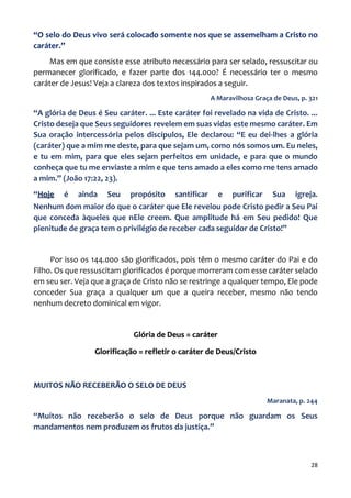 28
“O selo do Deus vivo será colocado somente nos que se assemelham a Cristo no
caráter.”
Mas em que consiste esse atributo necessário para ser selado, ressuscitar ou
permanecer glorificado, e fazer parte dos 144.000? É necessário ter o mesmo
caráter de Jesus! Veja a clareza dos textos inspirados a seguir.
A Maravilhosa Graça de Deus, p. 321
“A glória de Deus é Seu caráter. ... Este caráter foi revelado na vida de Cristo. ...
Cristo deseja que Seus seguidores revelem em suas vidas este mesmo caráter. Em
Sua oração intercessória pelos discípulos, Ele declarou: “E eu dei-lhes a glória
(caráter) que a mim me deste, para que sejam um, como nós somos um. Eu neles,
e tu em mim, para que eles sejam perfeitos em unidade, e para que o mundo
conheça que tu me enviaste a mim e que tens amado a eles como me tens amado
a mim.” (João 17:22, 23).
“Hoje é ainda Seu propósito santificar e purificar Sua igreja.
Nenhum dom maior do que o caráter que Ele revelou pode Cristo pedir a Seu Pai
que conceda àqueles que nEle creem. Que amplitude há em Seu pedido! Que
plenitude de graça tem o privilégio de receber cada seguidor de Cristo!”
Por isso os 144.000 são glorificados, pois têm o mesmo caráter do Pai e do
Filho. Os que ressuscitam glorificados é porque morreram com esse caráter selado
em seu ser. Veja que a graça de Cristo não se restringe a qualquer tempo, Ele pode
conceder Sua graça a qualquer um que a queira receber, mesmo não tendo
nenhum decreto dominical em vigor.
Glória de Deus = caráter
Glorificação = refletir o caráter de Deus/Cristo
MUITOS NÃO RECEBERÃO O SELO DE DEUS
Maranata, p. 244
“Muitos não receberão o selo de Deus porque não guardam os Seus
mandamentos nem produzem os frutos da justiça.”
 