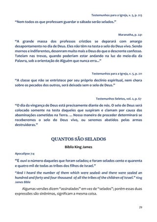 29
Testemunhos para a Igreja, v. 5, p. 213
“Nem todos os que professam guardar o sábado serão selados.”
Maranatha, p. 241
“A grande massa dos professos cristãos se deparará com amargo
desapontamento no dia de Deus. Eles não têm na testa o selo do Deus vivo. Sendo
mornos e indiferentes, desonram muito mais a Deus do que o descrente confesso.
Tateiam nas trevas, quando poderiam estar andando na luz do meio-dia da
Palavra, sob a orientação de Alguém que nunca erra...”
Testemunhos para a Igreja, v. 5, p. 211
“A classe que não se entristece por seu próprio declínio espiritual, nem chora
sobre os pecados dos outros, será deixada sem o selo de Deus.”
Testemunhos Seletos, vol. 2, p. 67
“O dia da vingança de Deus está precisamente diante de nós. O selo de Deus será
colocado somente na testa daqueles que suspiram e clamam por causa das
abominações cometidas na Terra. ... Nossa maneira de proceder determinará se
receberemos o selo do Deus vivo, ou seremos abatidos pelas armas
destruidoras.”
QUANTOS SÃO SELADOS
Bíblia King James
Apocalipse 7:4
“E ouvi o número daqueles que foram selados; e foram selados cento e quarenta
e quatro mil de todas as tribos dos filhos de Israel.”
“And I heard the number of them which were sealed: and there were sealed an
hundred and forty and four thousand of all the tribes of the children of Israel.” King
James Bible
Algumas versões dizem “assinalados” em vez de “selados”; porém essas duas
expressões são sinônimas, significam a mesma coisa.
 