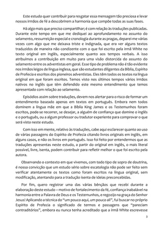 3
Este estudo quer contribuir para resgatar essa mensagem tão preciosa e levar
nossos irmãos de fé a descobrirem a harmonia que compõe todas as suas fases.
Há algo mais que preciso compartilhar; é com relação às traduções publicadas.
Durante este tempo em que me dediquei ao aprofundamento no assunto do
selamento, ressurreição especial e cronologia durante as pragas, deparei-me várias
vezes com algo que me deixava triste e indignada, que era ver alguns textos
traduzidos de maneira não condizente com o que foi escrito pela irmã White no
texto original em inglês, especialmente quanto aos tempos verbais. A isso
atribuímos a contribuição em muito para uma visão distorcida do assunto do
selamento entre os adventistas em geral. Esse tipo de problema não é tão evidente
nos irmãos leigos de língua inglesa, que são estudantes diligentes da Bíblia, Espírito
de Profecia e escritos dos pioneiros adventistas. Eles têm todos os textos na língua
original em que foram escritos. Temos visto nos últimos tempos vários irmãos
nativos no inglês que têm defendido este mesmo entendimento que temos
apresentado com relação ao selamento.
Episódios assim sobre traduções, devem nos alertar para o risco de formar um
entendimento baseado apenas em textos em português. Embora nem todos
dominem a língua mãe em que a Bíblia King James e os Testemunhos foram
escritos, pode-se recorrer, se desejar, a alguém de confiança que domine o inglês
e o português, ou a algum professor ou tradutor experiente para comprovar o que
será visto neste estudo.
Com isso em mente, relativo às traduções, cabe aqui esclarecer quanto ao uso
de várias passagens do Espírito de Profecia citando livros originais em inglês, em
alguns casos, e não os livros em português. Isso foi feito por entendermos que as
traduções apresentas neste estudo, a partir do original em inglês, o mais literal
possível, livre, isenta, podem contribuir para refletir melhor o que foi escrito pela
autora.
Observando o contexto em que vivemos, com todo tipo de sopro de doutrina,
é nossa convicção que um estudo sério sobre escatologia não pode ser feito sem
verificar atentamente os textos como foram escritos na língua original, sem
modificação, atentando para a tradução isenta de ideias preconcebidas.
Por fim, quero registrar uma das várias bênçãos que recebi durante a
elaboração deste estudo – motivo de fortalecimento da fé, confiança inabalável na
harmonia entre a Palavra de Deus e os Testemunhos, e regozijo na graça do Senhor
Jesus! Aplicando a técnica do “um pouco aqui, um pouco ali”, fui buscar no próprio
Espírito de Profecia o significado de termos e passagens que “pareciam
contraditórios”, embora eu nunca tenha acreditado que a irmã White escrevesse
 
