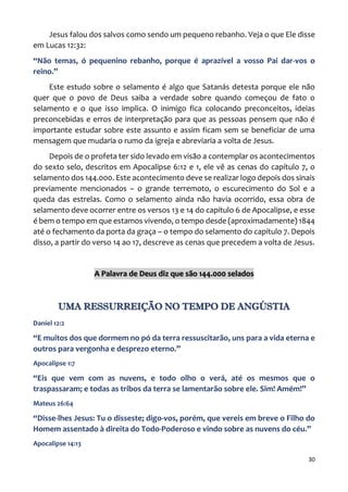30
Jesus falou dos salvos como sendo um pequeno rebanho. Veja o que Ele disse
em Lucas 12:32:
“Não temas, ó pequenino rebanho, porque é aprazível a vosso Pai dar-vos o
reino.”
Este estudo sobre o selamento é algo que Satanás detesta porque ele não
quer que o povo de Deus saiba a verdade sobre quando começou de fato o
selamento e o que isso implica. O inimigo fica colocando preconceitos, ideias
preconcebidas e erros de interpretação para que as pessoas pensem que não é
importante estudar sobre este assunto e assim ficam sem se beneficiar de uma
mensagem que mudaria o rumo da igreja e abreviaria a volta de Jesus.
Depois de o profeta ter sido levado em visão a contemplar os acontecimentos
do sexto selo, descritos em Apocalipse 6:12 e 1, ele vê as cenas do capítulo 7, o
selamento dos 144.000. Este acontecimento deve se realizar logo depois dos sinais
previamente mencionados – o grande terremoto, o escurecimento do Sol e a
queda das estrelas. Como o selamento ainda não havia ocorrido, essa obra de
selamento deve ocorrer entre os versos 13 e 14 do capítulo 6 de Apocalipse, e esse
é bem o tempo em que estamos vivendo, o tempo desde (aproximadamente) 1844
até o fechamento da porta da graça – o tempo do selamento do capítulo 7. Depois
disso, a partir do verso 14 ao 17, descreve as cenas que precedem a volta de Jesus.
A Palavra de Deus diz que são 144.000 selados
UMA RESSURREIÇÃO NO TEMPO DE ANGÚSTIA
Daniel 12:2
“E muitos dos que dormem no pó da terra ressuscitarão, uns para a vida eterna e
outros para vergonha e desprezo eterno.”
Apocalipse 1:7
“Eis que vem com as nuvens, e todo olho o verá, até os mesmos que o
traspassaram; e todas as tribos da terra se lamentarão sobre ele. Sim! Amém!”
Mateus 26:64
“Disse-lhes Jesus: Tu o disseste; digo-vos, porém, que vereis em breve o Filho do
Homem assentado à direita do Todo-Poderoso e vindo sobre as nuvens do céu.”
Apocalipse 14:13
 