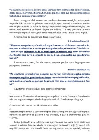 31
“E ouvi uma voz do céu, que me dizia: Escreve: Bem-aventurados os mortos que,
desde agora, morrem no Senhor. Sim, diz o Espírito, para que descansem dos seus
trabalhos, e as suas obras os sigam.”
Essas passagens bíblicas mostram que haverá uma ressurreição no tempo de
angústia. Não se trata da primeira ressurreição, que chamará somente os santos
mortos por ocasião da volta de Jesus; tampouco é a segunda ressurreição, que
ressuscitará somente os ímpios depois do milênio. Trata-se, portanto de uma
ressurreição especial, mista, pois serão ressuscitados tanto santos como ímpios.
A mensageira do Senhor fala dessa ressurreição.
O Grande Conflito, p. 556
“Abrem-se as sepulturas, e “muitos dos que dormem no pó da terra ressuscitarão,
uns para a vida eterna, e outros para vergonha e desprezo eterno.” Daniel 12:2.
Todos os que morreram na fé da mensagem do terceiro anjo saem do túmulo
glorificados para ouvir o concerto de paz de Deus com aqueles que guardaram a
Sua lei.”
E neste outro texto, fala do mesmo assunto, porém numa linguagem um
pouquinho diferente.
Primeiros Escritos, p. 285
“As sepulturas foram abertas, e aqueles que haviam morrido na fé sob a terceira
mensagem angélica, guardando o Sábado, saem de seus leitos de pó glorificados,
para ouvir o converto de paz que Deus faria com aqueles que guardaram a Sua
lei.”
Aqui temos três destaques para este texto inspirado:
1.
Morreram na fé sob a terceira mensagem angélica, ou seja, durante a duração das
três mensagens – no período de 1844 até o início do fim do tempo de graça.
2.
Guardaram pelo menos um Sábado em suas vidas.
3.
Ressuscitam para ouvir o concerto de paz. Eles fazem parte dos agraciados pelas
bênçãos do concerto de paz sob a voz de Deus, a qual é pronunciada para os
144.000.
Então, juntando esses dois textos, aprendemos que para fazer parte dos
144.000 o cristão deve ter vivido na mensagem do terceiro anjo (o que é pré-
requisito para poder morrer na fé dessa mensagem), ou seja, ter aperfeiçoado um
 