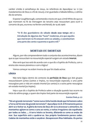 32
caráter cristão à semelhança de Jesus, na referência de Apocalipse 14: 12 (os
mandamentos de Deus e a fé de Jesus), e ter guardado o Sábado bíblico, o sétimo
dia da semana.
O pastor Loughborough, comentando o texto em que a irmã White diz que os
que morreram na fé da mensagem do terceiro anjo ressuscitam para ouvir o
concerto de paz, escreveu na Review and Herald, de 14.06.1906:
“A fé dos guardadores do sábado desde esse tempo até a
introdução de algumas das “luzes” modernas, era que aqueles
que morreram na fé estavam entre os selados, e constituiriam
uma parte dos cento e quarenta e quatro mil.”
MORTAIS OU IMORTAIS
Alguns, por não compreenderem todo o conjunto dos acontecimentos, dizem
que os que ressuscitam na ressurreição especial surgem em estado imortal.
Mas será que isso está de acordo com o que diz o Espírito de Profecia, com o
ensino dos nossos pioneiros e com a lógica?
Vamos começar na ordem inversa do que foi citado acima:
LÓGICA
Não teria lógica dentro do contexto da perfeição de Deus que dois grupos
ressuscitassem juntos (santos e ímpios, na ressurreição especial), e uma parte
ressurgisse para a vida em estado imortal (os santos) e a outra parte ressurgisse
em estado mortal (os ímpios).
Veja o que diz o Espírito de Profecia sobre a situação quando isso ocorre no
início da sétima praga, e quem dos ímpios fará parte da ressurreição especial:
Eventos Finais, p. 271
“Há um grande terremoto “como nunca tinha havido desde que há homens sobre
a Terra; tal foi este tão grande terremoto”. Apocalipse 16:18. O firmamento parece
abrir-se e fechar-se. A glória do trono de Deus dir-se-ia atravessar a atmosfera. As
montanhas agitam-se como a cana ao vento, e rochas irregulares são espalhadas
por todos os lados. ... A terra inteira se levanta, dilatando-se como as ondas do
mar. Sua superfície está a quebrar-se. Seu próprio fundamento parece ceder.
Cadeias de montanhas estão a soçobrar. Desaparecem ilhas habitadas. Os portos
 