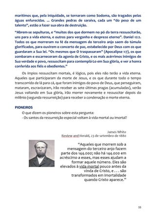 33
marítimos que, pela iniquidade, se tornaram como Sodoma, são tragados pelas
águas enfurecidas. ... Grandes pedras de saraiva, cada um “do peso de um
talento”, estão a fazer sua obra de destruição.
“Abrem-se sepulturas, e “muitos dos que dormem no pó da terra ressuscitarão,
uns para a vida eterna, e outros para vergonha e desprezo eterno”. Daniel 12:2.
Todos os que morreram na fé da mensagem do terceiro anjo saem do túmulo
glorificados, para ouvirem o concerto de paz, estabelecido por Deus com os que
guardaram a Sua lei. “Os mesmos que O traspassaram” (Apocalipse 1:7), os que
zombaram e escarneceram da agonia de Cristo, e os mais acérrimos inimigos de
Sua verdade e povo, ressuscitam para contemplá-Lo em Sua glória, e ver a honra
conferida aos fiéis e obedientes.”
Os ímpios ressuscitam mortais, é lógico, pois eles não terão a vida eterna.
Aqueles que participaram da morte de Jesus, e os que durante todo o tempo
transcorrido de lá para cá, que foram inimigos do povo de Deus, que perseguiram,
mataram, escravizaram, irão receber as sete últimas pragas (acumuladas), verão
Jesus voltando em Sua glória, irão morrer novamente e ressuscitar depois do
milênio (segunda ressurreição) para receber a condenação e morte eterna.
PIONEIROS
O que dizem os pioneiros sobre esta pergunta:
- Os santos da ressurreição especial voltam à vida mortal ou imortal?
 