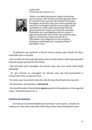 34
Os pioneiros que ajudaram a formar nossas crenças, pela direção de Deus,
entendiam que os 144.000:
- São reunidos da última geração (peça nosso estudo sobre a última geração para
entender desde quando ela é formada).
- São formados pela mensagem do terceiro anjo, que vem sendo dada desde
1844/1848.
- Os que morrem na mensagem do terceiro anjo são bem-aventurados e
ressuscitam antes da volta de Jesus.
- Os santos que ressuscitam antes da volta de Jesus fazem parte dos 144.000.
- Ao ressuscitar, são elevados à vida mortal.
- São transformados à imortalidade apenas quando Cristo aparece na Sua segunda
vinda. I Tessalonicenses 4:16, 17.
ESPÍRITO DE PROFECIA
Em meio ao movimento fanático denominado “carne santa”, iniciado em
Indiana, em 1900, Veja o que Ellen White disse sobre vida imortal/carne santa.
 