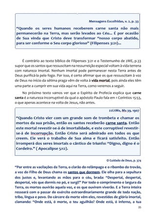 35
É contrário ao texto bíblico de Filipenses 3:21 e o Testemunho de 2ME, p.33
supor que os santos que ressuscitam na ressurreição especial voltam à vida terrena
com natureza imortal. Nenhum imortal pode permanecer nesta Terra antes de
Deus purificá-la pelo fogo. Por isso, é certo afirmar que os que ressuscitam à voz
de Deus no início da sétima praga vêm de volta à vida mortal, pois ainda eles têm
uma parte a cumprir em sua vida aqui na Terra, como veremos a seguir.
No próximo texto vamos ver que o Espírito de Profecia explica que carne
santa é a natureza incorruptível da qual o apóstolo Paulo fala em 1 Coríntios 15:53,
o que apenas acontece na volta de Jesus, não antes.
O Cuidado de Deus, p. 374
“Por entre as vacilações da Terra, o clarão do relâmpago e o ribombo do trovão,
a voz do Filho de Deus chama os santos que dormem. Ele olha para a sepultura
dos justos e, levantando as mãos para o céu, brada: “Despertai, despertai,
despertai, vós que dormis no pó, e surgi!” Por todo o comprimento e largura da
Terra, os mortos ouvirão aquela voz, e os que ouvirem viverão. E a Terra inteira
ressoará com o passar do exército extraordinariamente grande de toda nação,
tribo, língua e povo. Do cárcere da morte vêm eles, revestidos de glória imortal,
clamando: “Onde está, ó morte, o teu aguilhão? Onde está, ó inferno, a tua
 