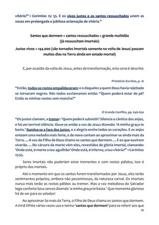 36
vitória?” 1 Coríntios 15: 55. E os vivos justos e os santos ressuscitados unem as
vozes em prolongada e jubilosa aclamação de vitória.”
Santos que dormem = santos ressuscitados = grande multidão
(já ressuscitam imortais)
Justos vivos = 144.000 (são tornados imortais somente na volta de Jesus/ passam
muitos dias na Terra ainda em estado mortal)
E, por ocasião da volta de Jesus, antes da transformação, esta cena é descrita:
Primeiros Escritos, p. 16
“Então, todos os rostos empalideceram; e o daqueles a quem Deus havia rejeitado
se tornaram negros. Nós todos exclamamos então: “Quem poderá estar de pé?
Estão as minhas vestes sem mancha?”
O Grande Conflito, pp. 646-650
“Os justos clamam, a tremer: ‘Quem poderá subsistir? Silencia o cântico dos anjos,
e há um terrível silêncio. Ouve-se então a voz de Jesus dizendo: ‘A minha graça te
basta.’ Ilumina-se a face dos justos, e a alegria enche todos os corações. E os anjos
entoam uma melodia mais forte, e de novo cantam ao aproximar-se ainda mais da
Terra. ... A voz do Filho de Deus chama os santos que dormem. ... E os que ouvirem
viverão. ... Do cárcere da morte vêm eles, revestidos de glória imortal, clamando:
‘Onde está, ó morte o teu aguilhão? Onde está, ó inferno, a tua vitória?” 1 Coríntios
15:55.
Seres imortais não poderiam estar trementes e com rostos pálidos; isso é
próprio dos mortais.
Até o momento em que os santos forem transformados por Jesus, eles terão
sentimentos próprios, embora não pecaminosos, da natureza carnal. Os imortais
nunca mais terão os rostos pálidos ou tremor. Mas a voz melodiosa do Salvador
logo conforta Seus servos dizendo ‘a minha graça te basta.’ Que momento glorioso
há de ser para os selados!
Ao aproximar-Se mais da Terra, o Filho de Deus chama os santos que dormem.
A irmã White várias vezes usa o termo ‘santos que dormem’ para se referir aos que
 