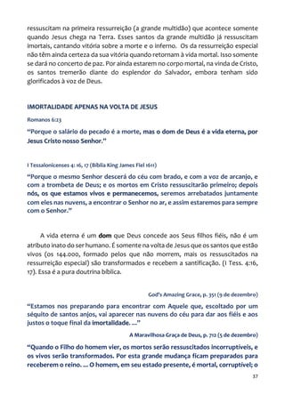37
ressuscitam na primeira ressurreição (a grande multidão) que acontece somente
quando Jesus chega na Terra. Esses santos da grande multidão já ressuscitam
imortais, cantando vitória sobre a morte e o inferno. Os da ressurreição especial
não têm ainda certeza da sua vitória quando retornam à vida mortal. Isso somente
se dará no concerto de paz. Por ainda estarem no corpo mortal, na vinda de Cristo,
os santos tremerão diante do esplendor do Salvador, embora tenham sido
glorificados à voz de Deus.
IMORTALIDADE APENAS NA VOLTA DE JESUS
Romanos 6:23
“Porque o salário do pecado é a morte, mas o dom de Deus é a vida eterna, por
Jesus Cristo nosso Senhor.”
I Tessalonicenses 4: 16, 17 (Bíblia King James Fiel 1611)
“Porque o mesmo Senhor descerá do céu com brado, e com a voz de arcanjo, e
com a trombeta de Deus; e os mortos em Cristo ressuscitarão primeiro; depois
nós, os que estamos vivos e permanecemos, seremos arrebatados juntamente
com eles nas nuvens, a encontrar o Senhor no ar, e assim estaremos para sempre
com o Senhor.”
A vida eterna é um dom que Deus concede aos Seus filhos fiéis, não é um
atributo inato do ser humano. É somente na volta de Jesus que os santos que estão
vivos (os 144.000, formado pelos que não morrem, mais os ressuscitados na
ressurreição especial) são transformados e recebem a santificação. (I Tess. 4:16,
17). Essa é a pura doutrina bíblica.
God’s Amazing Grace, p. 351 (9 de dezembro)
“Estamos nos preparando para encontrar com Aquele que, escoltado por um
séquito de santos anjos, vai aparecer nas nuvens do céu para dar aos fiéis e aos
justos o toque final da imortalidade. ...”
A Maravilhosa Graça de Deus, p. 712 (5 de dezembro)
“Quando o Filho do homem vier, os mortos serão ressuscitados incorruptíveis, e
os vivos serão transformados. Por esta grande mudança ficam preparados para
receberem o reino. ... O homem, em seu estado presente, é mortal, corruptível; o
 