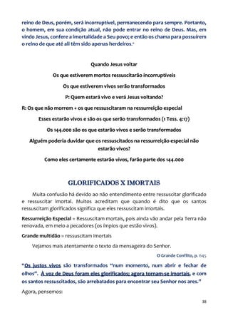 38
reino de Deus, porém, será incorruptível, permanecendo para sempre. Portanto,
o homem, em sua condição atual, não pode entrar no reino de Deus. Mas, em
vindo Jesus, confere a imortalidade a Seu povo; e então os chama para possuírem
o reino de que até ali têm sido apenas herdeiros.”
Quando Jesus voltar
Os que estiverem mortos ressuscitarão incorruptíveis
Os que estiverem vivos serão transformados
P: Quem estará vivo e verá Jesus voltando?
R: Os que não morrem + os que ressuscitaram na ressurreição especial
Esses estarão vivos e são os que serão transformados (1 Tess. 4:17)
Os 144.000 são os que estarão vivos e serão transformados
Alguém poderia duvidar que os ressuscitados na ressurreição especial não
estarão vivos?
Como eles certamente estarão vivos, farão parte dos 144.000
GLORIFICADOS X IMORTAIS
Muita confusão há devido ao não entendimento entre ressuscitar glorificado
e ressuscitar imortal. Muitos acreditam que quando é dito que os santos
ressuscitam glorificados significa que eles ressuscitam imortais.
Ressurreição Especial = Ressuscitam mortais, pois ainda vão andar pela Terra não
renovada, em meio a pecadores (os ímpios que estão vivos).
Grande multidão = ressuscitam imortais
Vejamos mais atentamente o texto da mensageira do Senhor.
O Grande Conflito, p. 645
“Os justos vivos são transformados “num momento, num abrir e fechar de
olhos”. À voz de Deus foram eles glorificados; agora tornam-se imortais, e com
os santos ressuscitados, são arrebatados para encontrar seu Senhor nos ares.”
Agora, pensemos:
 