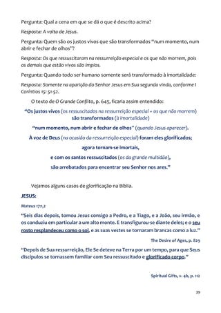39
Pergunta: Qual a cena em que se dá o que é descrito acima?
Resposta: A volta de Jesus.
Pergunta: Quem são os justos vivos que são transformados “num momento, num
abrir e fechar de olhos”?
Resposta: Os que ressuscitaram na ressurreição especial e os que não morrem, pois
os demais que estão vivos são ímpios.
Pergunta: Quando todo ser humano somente será transformado à imortalidade:
Resposta: Somente na aparição do Senhor Jesus em Sua segunda vinda, conforme I
Coríntios 15: 51-52.
O texto de O Grande Conflito, p. 645, ficaria assim entendido:
“Os justos vivos (os ressuscitados na ressurreição especial + os que não morrem)
são transformados (à imortalidade)
“num momento, num abrir e fechar de olhos” (quando Jesus aparecer).
À voz de Deus (na ocasião da ressurreição especial) foram eles glorificados;
agora tornam-se imortais,
e com os santos ressuscitados (os da grande multidão),
são arrebatados para encontrar seu Senhor nos ares.”
Vejamos alguns casos de glorificação na Bíblia.
JESUS:
Mateus 17:1,2
“Seis dias depois, tomou Jesus consigo a Pedro, e a Tiago, e a João, seu irmão, e
os conduziu em particular a um alto monte. E transfigurou-se diante deles; e o seu
rosto resplandeceu como o sol, e as suas vestes se tornaram brancas como a luz.”
The Desire of Ages, p. 829
“Depois de Sua ressurreição, Ele Se deteve na Terra por um tempo, para que Seus
discípulos se tornassem familiar com Seu ressuscitado e glorificado corpo.”
Spiritual Gifts, v. 4b, p. 112
 