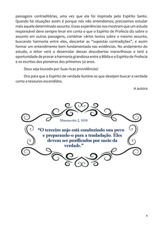4
passagens contraditórias, uma vez que ela foi inspirada pelo Espírito Santo.
Quando há situações assim é porque nós não entendemos; precisamos estudar
mais aquele determinado assunto. Essas experiências nos mostram que um estudo
responsável deve sempre levar em conta o que o Espírito de Profecia diz sobre o
assunto em outras passagens, combinar vários textos sobre o mesmo assunto,
buscando harmonia entre eles, descartar as “supostas contradições”, e assim
formar um entendimento bem fundamentado nas evidências. No andamento do
estudo, o leitor verá o desenrolar dessas descobertas maravilhosas e terá a
oportunidade de provar a harmonia grandiosa entre a Bíblia e o Espírito de Profecia
e os escritos dos pioneiros dos primeiros 50 anos.
Deus seja louvado por Suas ricas providências!
Oro para que o Espírito de verdade ilumine os que desejam buscar a verdade
como a tesouros escondidos.
A autora
 