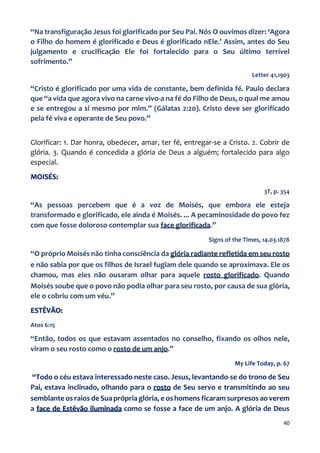 40
“Na transfiguração Jesus foi glorificado por Seu Pai. Nós O ouvimos dizer: ‘Agora
o Filho do homem é glorificado e Deus é glorificado nEle.’ Assim, antes do Seu
julgamento e crucificação Ele foi fortalecido para o Seu último terrível
sofrimento.”
Letter 41,1903
“Cristo é glorificado por uma vida de constante, bem definida fé. Paulo declara
que “a vida que agora vivo na carne vivo-a na fé do Filho de Deus, o qual me amou
e se entregou a si mesmo por mim.” (Gálatas 2:20). Cristo deve ser glorificado
pela fé viva e operante de Seu povo.”
Glorificar: 1. Dar honra, obedecer, amar, ter fé, entregar-se a Cristo. 2. Cobrir de
glória. 3. Quando é concedida a glória de Deus a alguém; fortalecido para algo
especial.
MOISÉS:
3T, p. 354
“As pessoas percebem que é a voz de Moisés, que embora ele esteja
transformado e glorificado, ele ainda é Moisés. ... A pecaminosidade do povo fez
com que fosse doloroso contemplar sua face glorificada.”
Signs of the Times, 14.03.1878
“O próprio Moisés não tinha consciência da glória radiante refletida em seu rosto
e não sabia por que os filhos de Israel fugiam dele quando se aproximava. Ele os
chamou, mas eles não ousaram olhar para aquele rosto glorificado. Quando
Moisés soube que o povo não podia olhar para seu rosto, por causa de sua glória,
ele o cobriu com um véu.”
ESTÊVÃO:
Atos 6:15
“Então, todos os que estavam assentados no conselho, fixando os olhos nele,
viram o seu rosto como o rosto de um anjo.”
My Life Today, p. 67
“Todo o céu estava interessado neste caso. Jesus, levantando-se do trono de Seu
Pai, estava inclinado, olhando para o rosto de Seu servo e transmitindo ao seu
semblante os raios de Sua própria glória, e os homens ficaram surpresos ao verem
a face de Estêvão iluminada como se fosse a face de um anjo. A glória de Deus
 