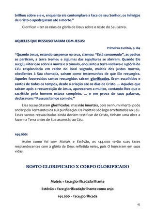41
brilhou sobre ele e, enquanto ele contemplava a face de seu Senhor, os inimigos
de Cristo o apedrejaram até a morte.”
Glorificar = ter os raios da glória de Deus sobre o rosto do Seu servo.
AQUELES QUE RESSUSCITARAM COM JESUS:
Primeiros Escritos, p. 184
“Quando Jesus, estando suspenso na cruz, clamou: “Está consumado”, as pedras
se partiram, a terra tremeu e algumas das sepulturas se abriram. Quando Ele
surgiu, vitorioso sobre a morte e o túmulo, enquanto a terra vacilava e a glória do
Céu resplandecia em redor do local sagrado, muitos dos justos mortos,
obedientes à Sua chamada, saíram como testemunhas de que Ele ressurgira.
Aqueles favorecidos santos ressurgidos saíram glorificados. Eram escolhidos e
santos de todos os tempos, desde a criação até os dias de Cristo. ... Aqueles que
saíram após a ressurreição de Jesus, apareceram a muitos, contando-lhes que o
sacrifício pelo homem estava completo. ... e em prova de suas palavras,
declaravam: “Ressuscitamos com ele.”
Eles ressuscitaram glorificados, mas não imortais, pois nenhum imortal pode
andar pela Terra antes da sua purificação. Os imortais são logo arrebatados ao Céu.
Esses santos ressuscitados ainda deviam testificar de Cristo, tinham uma obra a
fazer na Terra antes de Sua ascensão ao Céu.
144.000:
Assim como foi com Moisés e Estêvão, os 144.000 terão suas faces
resplandecentes com a glória de Deus refletida neles, pois O honraram em suas
vidas.
ROSTO GLORIFICADO X CORPO GLORIFICADO
Moisés = face glorificada/brilhante
Estêvão = face glorificada/brilhante como anjo
144.000 = face glorificada
 