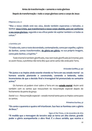 42
Antes da transformação = somente o rosto glorioso
Depois da transformação = todo o corpo glorioso como o corpo de Jesus
Filipense 3:20, 21
“Mas a nossa cidade está nos céus, donde também esperamos o Salvador, o
Senhor Jesus Cristo, que transformará o nosso corpo abatido, para ser conforme
o seu corpo glorioso, segundo o seu eficaz poder de sujeitar também a si todas as
coisas.”
2 Coríntios 3:18
“E todos nós, com o rosto desvendado, contemplando, como por espelho, a glória
do Senhor, somos transformados, de glória em glória, na sua própria imagem,
como pelo Senhor, o Espírito.”
Todo imortal é também glorificado, mas nem todo glorificado já é imortal, pois
se assim fosse, a profetisa não teria dito que carne santa não anda pela Terra.
O Grande Conflito, p. 491
"Os justos e os ímpios ainda estarão vivendo na Terra em seu estado mortal - os
homens estarão plantando e construindo, comendo e bebendo, todos
inconscientes de que a decisão final e irrevogável foi pronunciada no santuário
acima.”
Os homens só podem viver sobre a Terra em seu estado mortal. Assim será
também com os santos que ressuscitam na ressurreição especial depois do
fechamento da porta da graça.
Daniel 12:2 – Ressurreição especial – estado mortal tanto para os ímpios como para
os santos.
Primeiros Escritos, 37
“Os cento e quarenta e quatro mil triunfaram. Sua face se iluminou com a glória
de Deus.”
Signs of the Times, 27 de novembro de 1879
“À medida que a mensagem do terceiro anjo se torna um alto clamor, grande
poder e glória acompanharão a obra final. É a chuva serôdia, que reaviva e
 