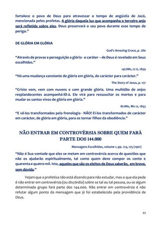 43
fortalece o povo de Deus para atravessar o tempo de angústia de Jacó,
mencionada pelos profetas. A glória daquela luz que acompanha o terceiro anjo
será refletida sobre eles. Deus preservará o seu povo durante esse tempo de
perigo.”
DE GLÓRIA EM GLÓRIA
God’s Amazing Grace, p. 280
“Através de provas e perseguição a glória - o caráter – de Deus é revelado em Seus
escolhidos.”
14LtMs, Lt 6, 1899
“Há uma mudança constante de glória em glória, de carácter para carácter.”
The Story of Jesus, p. 177
“Cristo vem, vem com nuvens e com grande glória. Uma multidão de anjos
resplandecentes acompanhá-lO-á. Ele virá para ressuscitar os mortos e para
mudar os santos vivos de glória em glória.”
8LtMs, Ms 12, 1893
“E vê-los transformados pela frenologia - NÃO! Ei-los transformados de carácter
em carácter, de glória em glória, para os tornar filhos da obediência.”
NÃO ENTRAR EM CONTROVÉRSIA SOBRE QUEM FARÁ
PARTE DOS 144.000
Mensagens Escolhidas, volume 1, pp. 174, 175 (1901)
“Não é Sua vontade que eles se metam em controvérsia acerca de questões que
não os ajudarão espiritualmente, tal como quem deve compor os cento e
quarenta e quatro mil. Isto, aqueles que são os eleitos de Deus saberão, em breve,
sem dúvida.”
Vejam que a profetisa não está dizendo para não estudar, mas o que ela pede
é não entrar em controvérsia (ou discórdia) sobre se tal ou tal pessoa, ou se algum
determinado grupo fará parte dos 144.000. Não entrar em controvérsia é não
refutar algum ponto da mensagem que já foi estabelecido pela providência de
Deus.
 