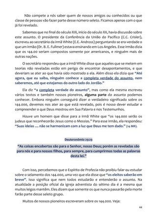 44
Não compete a nós saber quem de nossos amigos ou conhecidos ou que
classe de pessoas vão fazer parte desse número seleto. Ficamos apenas com o que
já foi revelado.
Sabemos que no final do século XIX, início do século XX, havia discussão sobre
este assunto. O presidente da Conferência da União do Pacífico (C.C. Crisler),
escreveu ao secretário da irmã White (E.E. Andross) perguntando se era verdade o
que um irmão (Dr. B. E. Fullmer) estava ensinando em Los Angeles. Esse irmão dizia
que os 144.00 seriam compostos somente por americanos, e ninguém mais de
outras nações.
O secretário respondeu que a irmã White disse que aqueles que se metem em
teorias não reveladas estão em perigo de encontrar desapontamentos, e que
deveriam se ater ao que havia sido mostrado a ela. Além disso ela dizia que “Até
agora, que eu saiba, ninguém conhece a completa verdade do assunto, nem
saberemos, até que estejamos do outro lado do Jordão.”
Ela diz “a completa verdade do assunto”, mas como ela mesma escreveu
vários textos e também nossos pioneiros, alguma parte do assunto podemos
conhecer. Embora ninguém conseguirá dizer o verdadeiro significado sobre os
144.000, devemos nos ater ao que está revelado, pois é nosso dever estudar e
compreender o que Deus mostrou em Sua Palavra e nos Testemunhos.
Houve um homem que disse para a irmã White que “os 144.000 serão os
judeus que reconhecerão Jesus como o Messias.” Para esse irmão, ela respondeu:
“Suas ideias .... não se harmonizam com a luz que Deus me tem dado.” (14 MR).
Deuteronômio 29:29
“As coisas encobertas são para o Senhor, nosso Deus; porém as reveladas são
para nós e para nossos filhos, para sempre, para cumprirmos todas as palavras
desta lei.”
Com isso, percebemos que o Espírito de Profecia não proibiu falar ou estudar
sobre o selamento dos 144.000, uma vez que ela disse que “os eleitos saberão em
breve”. Isso significa que nem todos estudarão e entenderão o assunto. Na
atualidade a posição oficial da igreja adventista do sétimo dia é a mesma que
muitos leigos mantêm. Eles dizem que somente os que nunca passarão pela morte
farão parte desse seleto grupo.
Muitos de nossos pioneiros escreveram sobre os 144.000. Veja:
 