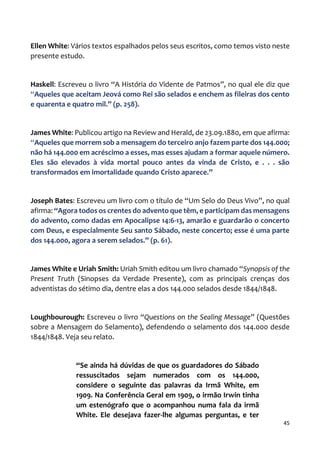 45
Ellen White: Vários textos espalhados pelos seus escritos, como temos visto neste
presente estudo.
Haskell: Escreveu o livro “A História do Vidente de Patmos”, no qual ele diz que
“Aqueles que aceitam Jeová como Rei são selados e enchem as fileiras dos cento
e quarenta e quatro mil.” (p. 258).
James White: Publicou artigo na Review and Herald, de 23.09.1880, em que afirma:
“Aqueles que morrem sob a mensagem do terceiro anjo fazem parte dos 144.000;
não há 144.000 em acréscimo a esses, mas esses ajudam a formar aquele número.
Eles são elevados à vida mortal pouco antes da vinda de Cristo, e . . . são
transformados em imortalidade quando Cristo aparece.”
Joseph Bates: Escreveu um livro com o título de “Um Selo do Deus Vivo”, no qual
afirma: “Agora todos os crentes do advento que têm, e participam das mensagens
do advento, como dadas em Apocalipse 14:6-13, amarão e guardarão o concerto
com Deus, e especialmente Seu santo Sábado, neste concerto; esse é uma parte
dos 144.000, agora a serem selados.” (p. 61).
James White e Uriah Smith: Uriah Smith editou um livro chamado “Synopsis of the
Present Truth (Sinopses da Verdade Presente), com as principais crenças dos
adventistas do sétimo dia, dentre elas a dos 144.000 selados desde 1844/1848.
Loughbourough: Escreveu o livro “Questions on the Sealing Message” (Questões
sobre a Mensagem do Selamento), defendendo o selamento dos 144.000 desde
1844/1848. Veja seu relato.
“Se ainda há dúvidas de que os guardadores do Sábado
ressuscitados sejam numerados com os 144.000,
considere o seguinte das palavras da Irmã White, em
1909. Na Conferência Geral em 1909, o irmão Irwin tinha
um estenógrafo que o acompanhou numa fala da irmã
White. Ele desejava fazer-lhe algumas perguntas, e ter
 