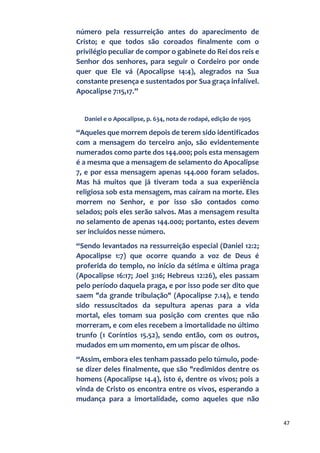 47
número pela ressurreição antes do aparecimento de
Cristo; e que todos são coroados finalmente com o
privilégio peculiar de compor o gabinete do Rei dos reis e
Senhor dos senhores, para seguir o Cordeiro por onde
quer que Ele vá (Apocalipse 14:4), alegrados na Sua
constante presença e sustentados por Sua graça infalível.
Apocalipse 7:15,17.”
Daniel e o Apocalipse, p. 634, nota de rodapé, edição de 1905
“Aqueles que morrem depois de terem sido identificados
com a mensagem do terceiro anjo, são evidentemente
numerados como parte dos 144.000; pois esta mensagem
é a mesma que a mensagem de selamento do Apocalipse
7, e por essa mensagem apenas 144.000 foram selados.
Mas há muitos que já tiveram toda a sua experiência
religiosa sob esta mensagem, mas caíram na morte. Eles
morrem no Senhor, e por isso são contados como
selados; pois eles serão salvos. Mas a mensagem resulta
no selamento de apenas 144.000; portanto, estes devem
ser incluídos nesse número.
“Sendo levantados na ressurreição especial (Daniel 12:2;
Apocalipse 1:7) que ocorre quando a voz de Deus é
proferida do templo, no início da sétima e última praga
(Apocalipse 16:17; Joel 3:16; Hebreus 12:26), eles passam
pelo período daquela praga, e por isso pode ser dito que
saem "da grande tribulação" (Apocalipse 7.14), e tendo
sido ressuscitados da sepultura apenas para a vida
mortal, eles tomam sua posição com crentes que não
morreram, e com eles recebem a imortalidade no último
trunfo (1 Coríntios 15.52), sendo então, com os outros,
mudados em um momento, em um piscar de olhos.
“Assim, embora eles tenham passado pelo túmulo, pode-
se dizer deles finalmente, que são "redimidos dentre os
homens (Apocalipse 14.4), isto é, dentre os vivos; pois a
vinda de Cristo os encontra entre os vivos, esperando a
mudança para a imortalidade, como aqueles que não
 