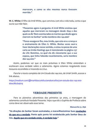 48
morreram, e como se eles mesmos nunca tivessem
morrido.”
W. C. White: O filho da irmã White, que conviveu com ela a vida toda, conta o que
ouvia sua mãe falar.
“Passemos agora à pergunta: A Irmã White ensinou que
aqueles que morreram na mensagem desde 1844 e dos
quais se diz ‘Bem-aventurados os mortos que desde agora
morrem no Senhor’ serão membros dos 144.000?
“Posso assegurar-lhe, meu irmão, que esta era a crença e
o ensinamento de Ellen G. White. Muitas vezes ouvi-a
fazer declarações nesse sentido, e estou na posse de uma
carta ao irmão Hastings que é mencionada na página 237
do Life Sketches, na qual ela diz claramente que a sua
esposa, que tinha falecido recentemente, seria membro
dos 144.000.”
Assim, podemos ver que os mais próximos à Ellen White entendiam e
aceitavam essa verdade sobre o selamento. Agora estamos resgatando esses
tesouros escondidos e trazendo-os à luz.
Para ler o texto completo de Um Estudo dos 144.000, de Uriah Smith, acesse o
link abaixo.
https://medium.com/@marildascottilucianobarcellos/um-estudo-dos-144-000-
d0ec86cb4619
VERDADE PRESENTE
Para os pioneiros adventistas dos primeiros 50 anos, a mensagem do
selamento constituía Verdade Presente. Veja o que diz o Espírito de Profecia sobre
como deve ser observado esse tema:
Manuscrito 31, 1896
“As direções do Senhor foram assinaladas, e maravilhosíssimas Suas revelações
do que era a verdade. Ponto após ponto foi estabelecido pelo Senhor Deus do
Céu. Aquilo que era verdade então, é verdade hoje.”
 