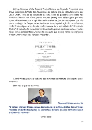 49
O livro Sinopsys of the Present Truth (Sinopse da Verdade Presente), Uma
Breve Exposição da Visão dos Adventistas do Sétimo Dia, de 1884, foi escrito por
Uriah Smith. Trata-se do resultado de uma série de palestras proferidas nos
Institutos Bíblicos em várias partes do país (EUA). Um desejo geral por uma
oportunidadede estudar as opiniões assim ensinadas, por parte daqueles que não
têm o privilégio de frequentar os Institutos, levou à publicação do conteúdo das
conferências, alguns anos depois, em formato de livro, sob o título de “O Instituto
Bíblico”. O trabalho foi minuciosamente revisado, grande parte reescrito, e muitos
novos temas acrescentados, tornando-o naquilo que o novo nome é designado a
indicar: uma “Sinopse da Verdade Presente”.
A irmã White apoiava o trabalho dos ministros no Instituto Bíblico (The Bible
Institute)?
SIM, veja o que ela escreveu.
Manuscript Releases, v. 1, p. 360
“O pai das crianças D frequentou a Conferência e o Instituto Bíblico dos Ministros
realizado em Battle Creek; mas ele se manteve distante e não se harmonizou com
o espírito da reunião.”
E mais este:
 