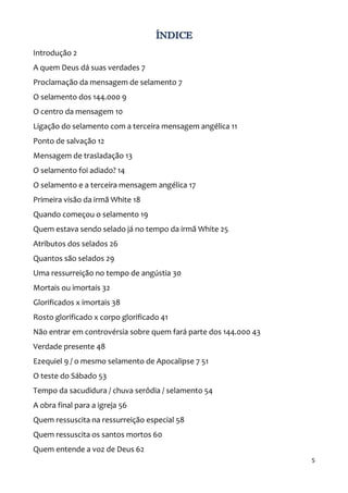 5
ÍNDICE
Introdução 2
A quem Deus dá suas verdades 7
Proclamação da mensagem de selamento 7
O selamento dos 144.000 9
O centro da mensagem 10
Ligação do selamento com a terceira mensagem angélica 11
Ponto de salvação 12
Mensagem de trasladação 13
O selamento foi adiado? 14
O selamento e a terceira mensagem angélica 17
Primeira visão da irmã White 18
Quando começou o selamento 19
Quem estava sendo selado já no tempo da irmã White 25
Atributos dos selados 26
Quantos são selados 29
Uma ressurreição no tempo de angústia 30
Mortais ou imortais 32
Glorificados x imortais 38
Rosto glorificado x corpo glorificado 41
Não entrar em controvérsia sobre quem fará parte dos 144.000 43
Verdade presente 48
Ezequiel 9 / o mesmo selamento de Apocalipse 7 51
O teste do Sábado 53
Tempo da sacudidura / chuva serôdia / selamento 54
A obra final para a igreja 56
Quem ressuscita na ressurreição especial 58
Quem ressuscita os santos mortos 60
Quem entende a voz de Deus 62
 