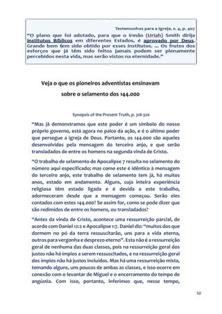 50
Veja o que os pioneiros adventistas ensinavam
sobre o selamento dos 144.000
Synopsis of the Present Truth, p. 318-320
“Mas já demonstramos que este poder é um símbolo do nosso
próprio governo, está agora no palco da ação, e é o último poder
que persegue a igreja de Deus. Portanto, os 144.000 são aqueles
desenvolvidos pela mensagem do terceiro anjo, e que serão
transladados de entre os homens na segunda vinda de Cristo.
“O trabalho de selamento de Apocalipse 7 resulta no selamento do
número aqui especificado; mas como este é idêntico à mensagem
do terceiro anjo, este trabalho de selamento tem já, há muitos
anos, estado em andamento. Alguns, cuja inteira experiência
religiosa têm estado ligada e é devida a este trabalho,
adormeceram desde que a mensagem começou. Serão eles
contados com estes 144.000? Se assim for, como se pode dizer que
são redimidos de entre os homens, ou transladados?
“Antes da vinda de Cristo, acontece uma ressurreição parcial, de
acordo com Daniel 12:2 e Apocalipse 1:7. Daniel diz: “muitos dos que
dormem no pó da terra ressuscitarão, uns para a vida eterna,
outros para vergonha e desprezo eterno”. Esta não é a ressurreição
geral de nenhuma das duas classes, pois na ressurreição geral dos
justos não há ímpios a serem ressuscitados, e na ressurreição geral
dos ímpios não há justos incluídos. Mas há uma ressurreição mista,
tomando alguns, uns poucos de ambas as classes, e isso ocorre em
conexão com o levantar de Miguel e o encerramento do tempo de
angústia. Com isso, portanto, inferimos que, nesse tempo,
 