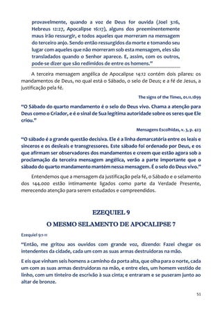 51
provavelmente, quando a voz de Deus for ouvida (Joel 3:16,
Hebreus 12:27, Apocalipse 16:17), alguns dos preeminentemente
maus irão ressurgir, e todos aqueles que morreram na mensagem
do terceiro anjo. Sendo então ressurgidos da morte e tomando seu
lugar com aqueles que não morreram sob esta mensagem, eles são
transladados quando o Senhor aparece. E, assim, com os outros,
pode-se dizer que são redimidos de entre os homens.”
A terceira mensagem angélica de Apocalipse 14:12 contém dois pilares: os
mandamentos de Deus, no qual está o Sábado, o selo de Deus; e a fé de Jesus, a
justificação pela fé.
The signs of the Times, 01.11.1899
“O Sábado do quarto mandamento é o selo do Deus vivo. Chama a atenção para
Deus como o Criador, e é o sinal de Sua legítima autoridade sobre os seres que Ele
criou.”
Mensagens Escolhidas, v. 3, p. 423
“O sábado é a grande questão decisiva. Ele é a linha demarcatória entre os leais e
sinceros e os desleais e transgressores. Este sábado foi ordenado por Deus, e os
que afirmam ser observadores dos mandamentos e creem que estão agora sob a
proclamação da terceira mensagem angélica, verão a parte importante que o
sábado do quarto mandamento mantém nessa mensagem. É o selo do Deus vivo.”
Entendemos que a mensagem da justificação pela fé, o Sábado e o selamento
dos 144.000 estão intimamente ligados como parte da Verdade Presente,
merecendo atenção para serem estudados e compreendidos.
EZEQUIEL 9
O MESMO SELAMENTO DE APOCALIPSE 7
Ezequiel 9:1-11
“Então, me gritou aos ouvidos com grande voz, dizendo: Fazei chegar os
intendentes da cidade, cada um com as suas armas destruidoras na mão.
E eis que vinham seis homens a caminho da porta alta, que olha para o norte, cada
um com as suas armas destruidoras na mão, e entre eles, um homem vestido de
linho, com um tinteiro de escrivão à sua cinta; e entraram e se puseram junto ao
altar de bronze.
 