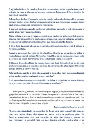 52
E a glória do Deus de Israel se levantou do querubim sobre o qual estava, até à
entrada da casa; e clamou ao homem vestido de linho, que tinha o tinteiro de
escrivão à sua cinta.
E disse-lhe o Senhor: Passa pelo meio da cidade, pelo meio de Jerusalém, e marca
com um sinal as testas dos homens que suspiram e que gemem por causa de todas
as abominações que se cometem no meio dela.
E aos outros disse, ouvindo eu: Passai pela cidade após ele e feri; não poupe o
vosso olho, nem vos compadeçais.
Matai velhos, e jovens, e virgens, e meninos, e mulheres, até exterminá-los; mas
a todo o homem que tiver o sinal não vos chegueis; e começai pelo meu santuário.
E começaram pelos homens mais velhos que estavam diante da casa.
E disse-lhes: Contaminai a casa, e enchei os átrios de mortos, e saí. E saíram e
feriram na cidade.
Sucedeu, pois, que, havendo-os eles ferido, e ficando eu de resto, caí sobre a
minha face, e clamei, e disse: Ah! Senhor Jeová! Dar-se-á o caso que destruas todo
o restante de Israel, derramando a tua indignação sobre Jerusalém?
Então, me disse: A maldade da casa de Israel e de Judá é grandíssima, e a terra se
encheu de sangue, e a cidade se encheu de perversidade; eles dizem: O Senhor
deixou a terra, o Senhor não vê.
Pois também, quanto a mim, não poupará o meu olho, nem me compadecerei;
sobre a cabeça deles farei recair o seu caminho.”
E eis que o homem que estava vestido de linho, a cuja cinta estava o tinteiro,
tornou com a resposta, dizendo: Fiz como me mandaste.”
No capítulo 27, do livro Testemunhos para a Igreja, o Espírito de Profecia fala à
igreja de Laodiceia. E no subtítulo “Dever de reprovar o pecado” nos é dito que o
pecado de Acã é uma ilustração de como Deus considera o pecado no meio dos
professos guardadores dos mandamentos. Após explicar a gravidade de passar por
alto os erros na igreja, temos o que segue:
Testimonies to the Church, v. 3, p. 267
“Quem está subsistindo no conselho de Deus para este tempo? São aqueles
que, por assim dizer, desculpam os erros entre o professo povo de
Deus e murmuram em seu coração, se não abertamente, contra os
que reprovam o pecado? São os que tomam atitude contra eles e se
 