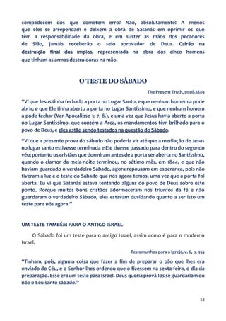 53
compadecem dos que cometem erro? Não, absolutamente! A menos
que eles se arrependam e deixem a obra de Satanás em oprimir os que
têm a responsabilidade da obra, e em suster as mãos dos pecadores
de Sião, jamais receberão o selo aprovador de Deus. Cairão na
destruição final dos ímpios, representada na obra dos cinco homens
que tinham as armas destruidoras na mão.
O TESTE DO SÁBADO
The Present Truth, 01.08.1849
“Vi que Jesus tinha fechado a porta no Lugar Santo, e que nenhum homem a pode
abrir; e que Ele tinha aberto a porta no Lugar Santíssimo, e que nenhum homem
a pode fechar (Ver Apocalipse 3: 7, 8.), e uma vez que Jesus havia aberto a porta
no Lugar Santíssimo, que contém a Arca, os mandamentos têm brilhado para o
povo de Deus, e eles estão sendo testados na questão do Sábado.
“Vi que a presente prova do sábado não poderia vir até que a mediação de Jesus
no lugar santo estivesse terminada e Ele tivesse passado para dentro do segundo
véu; portanto os cristãos que dormiram antes de a porta ser aberta no Santíssimo,
quando o clamor da meia-noite terminou, no sétimo mês, em 1844, e que não
haviam guardado o verdadeiro Sábado, agora repousam em esperança, pois não
tiveram a luz e o teste do Sábado que nós agora temos, uma vez que a porta foi
aberta. Eu vi que Satanás estava tentando alguns do povo de Deus sobre este
ponto. Porque muitos bons cristãos adormeceram nos triunfos da fé e não
guardaram o verdadeiro Sábado, eles estavam duvidando quanto a ser isto um
teste para nós agora.”
UM TESTE TAMBÉM PARA O ANTIGO ISRAEL
O Sábado foi um teste para o antigo Israel, assim como é para o moderno
Israel.
Testemunhos para a Igreja, v. 6, p. 355
“Tinham, pois, alguma coisa que fazer a fim de preparar o pão que lhes era
enviado do Céu, e o Senhor lhes ordenou que o fizessem na sexta-feira, o dia da
preparação. Esse era um teste para Israel. Deus queria prová-los se guardariam ou
não o Seu santo sábado.”
 