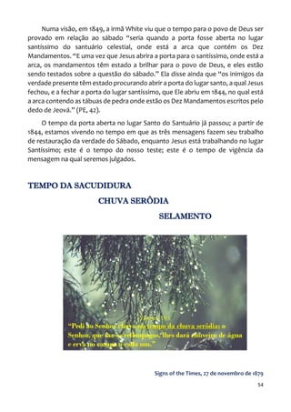 54
Numa visão, em 1849, a irmã White viu que o tempo para o povo de Deus ser
provado em relação ao sábado “seria quando a porta fosse aberta no lugar
santíssimo do santuário celestial, onde está a arca que contém os Dez
Mandamentos. “E uma vez que Jesus abrira a porta para o santíssimo, onde está a
arca, os mandamentos têm estado a brilhar para o povo de Deus, e eles estão
sendo testados sobre a questão do sábado.” Ela disse ainda que “os inimigos da
verdade presente têm estado procurando abrir a porta do lugar santo, a qual Jesus
fechou, e a fechar a porta do lugar santíssimo, que Ele abriu em 1844, no qual está
a arca contendo as tábuas de pedra onde estão os Dez Mandamentos escritos pelo
dedo de Jeová.” (PE, 42).
O tempo da porta aberta no lugar Santo do Santuário já passou; a partir de
1844, estamos vivendo no tempo em que as três mensagens fazem seu trabalho
de restauração da verdade do Sábado, enquanto Jesus está trabalhando no lugar
Santíssimo; este é o tempo do nosso teste; este é o tempo de vigência da
mensagem na qual seremos julgados.
TEMPO DA SACUDIDURA
CHUVA SERÔDIA
SELAMENTO
Signs of the Times, 27 de novembro de 1879
 