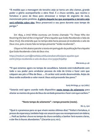 55
“À medida que a mensagem do terceiro anjo se torna um alto clamor, grande
poder e glória acompanharão a obra final. É a chuva serôdia, que reaviva e
fortalece o povo de Deus para atravessar o tempo de angústia de Jacó,
mencionada pelos profetas. A glória daquela luz que acompanha o terceiro anjo
será refletida sobre eles. Deus preservará o seu povo durante esse tempo de
perigo.”
Em 1859, a irmã White escreveu um livreto chamado “To Those Who Are
Receiving the Seal of the Living God” (Para Aqueles que Estão Recebendo o Selo do
Deus Vivo). Ela entendia que no tempo dela havia pessoas já recebendo o selo do
Deus vivo, pois o texto fala no tempo presente “estão recebendo”.
Clique no link abaixo para ler o texto em português da publicação Para Aqueles
Que Estão Recebendo o Selo do Deus vivo.
https://medium.com/@marildascottilucianobarcellos/para-aqueles-que-
est%C3%A3o-recebendo-o-selo-do-deus-vivo-5593e7b94892
Maranata, p. 46
“Vi que estamos agora no tempo da sacudidura. Satanás está trabalhando com
todo o seu poder para arrebatar pessoas da mão de Cristo e fazer com que
calquem aos pés o Filho de Deus. ... O caráter está sendo desenvolvido. Anjos de
Deus estão avaliando o valor moral. Deus está provando Seu povo.”
Early Writings, p. 192 (1882)
“Satanás está agora usando todo dispositivo neste tempo de selamento para
afastar as mentes do povo de Deus da verdade presente e fazer com que vacilem.”
“Neste tempo de selamento” = tempo presente (neste).
Ms 15, 1910
“Qual é a promessa para os que vivem nestes últimos dias? “Voltai à fortaleza, ó
presos de esperança; também hoje vos anuncio que vos recompensarei em dobro;
... Pedi ao Senhor chuva no tempo da chuva serôdia; o Senhor fará nuvens claras,
e dar-lhe-á chuvas abundantes.” (Zacarias 9:12; 10:1).
 