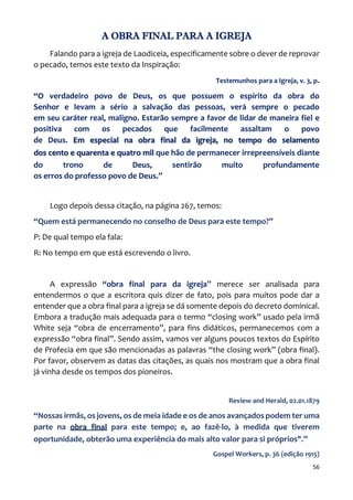 56
A OBRA FINAL PARA A IGREJA
Falando para a igreja de Laodiceia, especificamente sobre o dever de reprovar
o pecado, temos este texto da Inspiração:
Testemunhos para a Igreja, v. 3, p.
“O verdadeiro povo de Deus, os que possuem o espírito da obra do
Senhor e levam a sério a salvação das pessoas, verá sempre o pecado
em seu caráter real, maligno. Estarão sempre a favor de lidar de maneira fiel e
positiva com os pecados que facilmente assaltam o povo
de Deus. Em especial na obra final da igreja, no tempo do selamento
dos cento e quarenta e quatro mil que hão de permanecer irrepreensíveis diante
do trono de Deus, sentirão muito profundamente
os erros do professo povo de Deus.”
Logo depois dessa citação, na página 267, temos:
“Quem está permanecendo no conselho de Deus para este tempo?”
P: De qual tempo ela fala:
R: No tempo em que está escrevendo o livro.
A expressão “obra final para da igreja” merece ser analisada para
entendermos o que a escritora quis dizer de fato, pois para muitos pode dar a
entender que a obra final para a igreja se dá somente depois do decreto dominical.
Embora a tradução mais adequada para o termo “closing work” usado pela irmã
White seja “obra de encerramento”, para fins didáticos, permanecemos com a
expressão “obra final”. Sendo assim, vamos ver alguns poucos textos do Espírito
de Profecia em que são mencionadas as palavras “the closing work” (obra final).
Por favor, observem as datas das citações, as quais nos mostram que a obra final
já vinha desde os tempos dos pioneiros.
Review and Herald, 02.01.1879
“Nossas irmãs, os jovens, os de meia idade e os de anos avançados podem ter uma
parte na obra final para este tempo; e, ao fazê-lo, à medida que tiverem
oportunidade, obterão uma experiência do mais alto valor para si próprios".”
Gospel Workers, p. 36 (edição 1915)
 