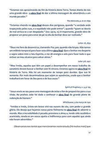 57
“Estamos nos aproximando do fim da história desta Terra. Temos diante de nós
uma grande obra - a obra final de dar a última mensagem de advertência a um
mundo pecador.”
The Advocate, p. 01.07.1899
“Estamos vivendo na obra final desses dias perigosos, quando “a verdade anda
tropeçando pelas ruas, e a equidade não pode entrar”, quando “quem se desvia
do mal arrisca-se a ser despojado.” (Isa. 59:14, 15) A importante, grande obra de
preparar um povo para estar de pé no dia do Senhor deve ser realizada.”
Letter 28, 1859
“Deus me livre de desonrá-Lo, clamando: Paz, paz, quando não há paz. Não temos
um milênio temporal para fazer esta última obra final. Que o Senhor me desperte
e sopre sobre mim o Seu Espírito, e me dê energia e zelo para fazer tudo o que
estiver ao meu alcance para salvar almas.”
Leter 318, 1907
“Meu irmão, aqueles que têm um papel a desempenhar em nosso trabalho de
sanatório devem buscar o Senhor com fé sincera. Estamos agora na obra final da
história da Terra. Não há um momento de tempo para duvidar. Que sua fé
aumente. Por mais desanimadoras que sejam as aparências, crede que o Senhor
trabalhará em favor de Seu povo e de Sua causa.”
Spirit of Prophecy, v. 4, p. 199
“Jesus envia ao seu povo uma mensagem de aviso a fim de prepará-los para a sua
vinda. Ao profeta João foi dada a conhecer a obra final do grande plano de
redenção do homem.”
NPUGleaner, 9 de março de 1910
“Irmãos e irmãs, Cristo em breve virá nas nuvens do céu, com poder e grande
glória. Ele deseja que façamos nossa parte fielmente na obra final de advertir o
mundo. Mas a incredulidade é pesada; pressiona a alma; e, tendo sido recebida e
acariciada, revela-se em nossa apatia e indiferença para com aqueles que ainda
não foram advertidos.”
Observamos nos textos que mencionamos neste estudo (há muitos mais) que
 
