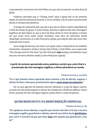 58
o pensamento recorrente da irmã White era que eles já estavam na obra final da
igreja.
Podemos perceber que o “closing work” para a igreja não se dá somente
depois do decreto dominical durante a chuva serôdia, mas já estava acontecendo
desde os tempos dos pioneiros.
O tempo do selamento dos 144.000 a que ela se refere é deste 1844/1848 até
o final do tempo de graça. É neste tempo, durante a vigência das três mensagens
angélicas de Apocalipse 14, que o povo de Deus sente os erros da igreja, o tempo
em que esses erros estão sendo revelados. Esta obra de selamento desde
1844/1848, certamente, é a obra final para a igreja, pois depois dela não resta mais
expiação para o povo.
Num artigo da Revista, em meio a um apelo sobre a importância do trabalho
missionário, situando-o desde o tempo dela (1879), a irmã White, usa a expressão
“the closing work for this time” (a obra final para este tempo), semelhante à que
ela usou no texto anterior citado (a obra final para a igreja).
A partir do contexto apresentado acima, podemos concluir que a obra final é a
proclamação das três mensagens angélicas, a última advertência ao mundo.
Primeiros Escritos, p. 44 (1849)
“Eu vi que Satanás estava operando dessa maneira a fim de distrair, enganar e
afastar de Deus o Seu povo, precisamente agora, neste tempo de selamento.”
Ela viu que agentes de Satanás estavam afetando o corpo de alguns santos,
os quais ele não podia enganar e afastar da verdade por influência satânica. Dessa
forma, quando ele não consegue enganar, pode afetar o corpo da pessoa.
QUEM RESSUSCITA NA RESSURREIÇÃO ESPECIAL
Primeiros Escritos, p. 285
“As sepulturas foram abertas, e aqueles que haviam morrido na fé sob a terceira
mensagem angélica, guardando o sábado, saem de seus leitos de pó, glorificados,
para ouvir o concerto de paz que Deus faria com aqueles que guardaram a Sua
lei.”
 