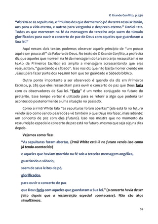 59
O Grande Conflito, p. 556
“Abrem-se as sepulturas, e “muitos dos que dormem no pó da terra ressuscitarão,
uns para a vida eterna, e outros para vergonha e desprezo eterno.” Daniel 12:2.
Todos os que morreram na fé da mensagem do terceiro anjo saem do túmulo
glorificados para ouvir o concerto de paz de Deus com aqueles que guardaram a
Sua lei.”
Aqui nesses dois textos podemos observar aquele princípio de “um pouco
aqui e um pouco ali” da Palavra de Deus. No texto de O Grande Conflito, a profetisa
diz que aqueles que morrem na fé da mensagem do terceiro anjo ressuscitam e no
texto de Primeiros Escritos ela amplia a mensagem acrescentando que eles
ressuscitam, “guardando o sábado”. Isso nos diz que não basta morrer crendo em
Jesus; para fazer parte dos 144.000 tem que ter guardado o Sábado bíblico.
Outro ponto importante a ser observado é quando ela diz em Primeiros
Escritos, p. 285 que eles ressuscitam para ouvir o concerto de paz que Deus faria
com os observadores de Sua lei. “Faria” é um verbo conjugado no futuro do
pretérito. Esse tempo verbal é utilizado para se referir a algo que poderia ter
acontecido posteriormente a uma situação no passado.
Como a irmã White fala “as sepulturas foram abertas” (ela está lá no futuro
vendo isso como sendo passado) e vê também o que Deus iria fazer, mais adiante:
um concerto de paz com eles (futuro). Isso nos mostra que no momento da
ressurreição especial o concerto de paz está no futuro, mesmo que seja alguns dias
depois.
Vejamos como fica:
“As sepulturas foram abertas, (irmã White está lá no futuro vendo isso como
já tendo acontecido)
e aqueles que haviam morrido na fé sob a terceira mensagem angélica,
guardando o sábado,
saem de seus leitos de pó,
glorificados,
para ouvir o concerto de paz
que Deus faria com aqueles que guardaram a Sua lei.” (o concerto havia de ser
feito depois que a ressurreição especial acontecesse). Não são atos
simultâneos.
 