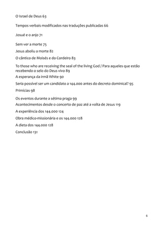 6
O Israel de Deus 63
Tempos verbais modificados nas traduções publicadas 66
Josué e o anjo 71
Sem ver a morte 75
Jesus aboliu a morte 82
O cântico de Moisés e do Cordeiro 83
To those who are receiving the seal of the living God / Para aqueles que estão
recebendo o selo do Deus vivo 89
A esperança da irmã White 90
Seria possível ser um candidato a 144.000 antes do decreto dominical? 95
Primícias 98
Os eventos durante a sétima praga 99
Acontecimentos desde o concerto de paz até a volta de Jesus 119
A experiência dos 144.000 124
Obra médico-missionária e os 144.000 128
A dieta dos 144.000 128
Conclusão 131
 