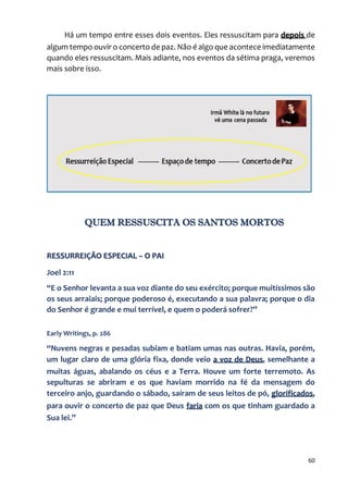 60
Há um tempo entre esses dois eventos. Eles ressuscitam para depois de
algum tempo ouvir o concerto de paz. Não é algo que acontece imediatamente
quando eles ressuscitam. Mais adiante, nos eventos da sétima praga, veremos
mais sobre isso.
QUEM RESSUSCITA OS SANTOS MORTOS
RESSURREIÇÃO ESPECIAL – O PAI
Joel 2:11
“E o Senhor levanta a sua voz diante do seu exército; porque muitíssimos são
os seus arraiais; porque poderoso é, executando a sua palavra; porque o dia
do Senhor é grande e mui terrível, e quem o poderá sofrer?”
Early Writings, p. 286
“Nuvens negras e pesadas subiam e batiam umas nas outras. Havia, porém,
um lugar claro de uma glória fixa, donde veio a voz de Deus, semelhante a
muitas águas, abalando os céus e a Terra. Houve um forte terremoto. As
sepulturas se abriram e os que haviam morrido na fé da mensagem do
terceiro anjo, guardando o sábado, saíram de seus leitos de pó, glorificados,
para ouvir o concerto de paz que Deus faria com os que tinham guardado a
Sua lei.”
 