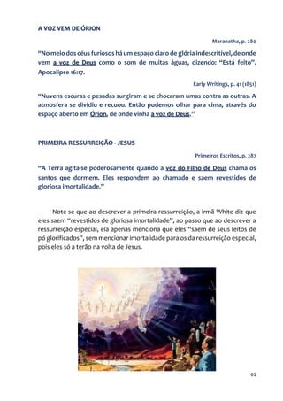 61
A VOZ VEM DE ÓRION
Maranatha, p. 280
“No meio dos céus furiosos há um espaço claro de glória indescritível, de onde
vem a voz de Deus como o som de muitas águas, dizendo: “Está feito”.
Apocalipse 16:17.
Early Writings, p. 41 (1851)
“Nuvens escuras e pesadas surgiram e se chocaram umas contra as outras. A
atmosfera se dividiu e recuou. Então pudemos olhar para cima, através do
espaço aberto em Órion, de onde vinha a voz de Deus.”
PRIMEIRA RESSURREIÇÃO - JESUS
Primeiros Escritos, p. 287
“A Terra agita-se poderosamente quando a voz do Filho de Deus chama os
santos que dormem. Eles respondem ao chamado e saem revestidos de
gloriosa imortalidade.”
Note-se que ao descrever a primeira ressurreição, a irmã White diz que
eles saem “revestidos de gloriosa imortalidade”, ao passo que ao descrever a
ressurreição especial, ela apenas menciona que eles “saem de seus leitos de
pó glorificados”, sem mencionar imortalidade para os da ressurreição especial,
pois eles só a terão na volta de Jesus.
 