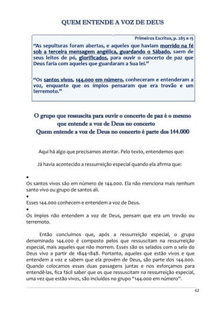 62
QUEM ENTENDE A VOZ DE DEUS
O grupo que ressuscita para ouvir o concerto de paz é o mesmo
que entende a voz de Deus no concerto
Quem entende a voz de Deus no concerto é parte dos 144.000
Aqui há algo que precisamos atentar. Pelo texto, entendemos que:
Já havia acontecido a ressurreição especial quando ela afirma que:

Os santos vivos são em número de 144.000. Ela não menciona mais nenhum
santo vivo ou grupo de santos ali.

Esses 144.000 conhecem e entendem a voz de Deus.

Os ímpios não entendem a voz de Deus, pensam que era um trovão ou
terremoto.
Então concluímos que, após a ressurreição especial, o grupo
denominado 144.000 é composto pelos que ressuscitam na ressurreição
especial, mais aqueles que não morrem. Esses são os selados com o selo do
Deus vivo a partir de 1844-1848. Portanto, aqueles que estão vivos e que
entendem a voz e sabem que ela provém de Deus, são parte dos 144.000.
Quando colocamos essas duas passagens juntas e nos esforçamos para
entendê-las, fica fácil saber que os que ressuscitam na ressurreição especial,
uma vez que estão vivos, são incluídos no grupo “144.000 em número”.
 