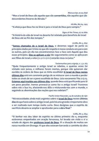64
Manuscript, 07.03.1898
“Mas o Israel de Deus são aqueles que são convertidos, não aqueles que são
descendentes lineares de Abraão.”
18LtMs, Ms 64, 1903
“A aliança que Deus fez no Sinai é para o Israel de Deus para sempre.”
Signs of the Times, 07.10.1880
“A história da vida de Israel no deserto foi relatada para benefício do Israel
de Deus até ao fim dos tempos.”
12LtMs, Ms 5, 1897
“Somos chamados de o Israel de Deus, e devemos seguir de perto os
princípios dados por Cristo no que diz respeito à nossa conduta uns para com
os outros, pois um dia nos encontraremos face a face com Aquele que deu
esses princípios. Eles se aplicam a nós tão seguramente como se aplicavam
aos filhos de Israel, e eles (os princípios) estarão vivos no juízo.”
Testemunhos para a Igreja, v. 1, p. 283
“Quão frequentemente o antigo Israel se rebelou, e quantas vezes foi
visitado com juízos, e milhares foram mortos, porque não quiseram dar
ouvidos às ordens de Deus que os tinha escolhido! O Israel de Deus nestes
últimos dias está em constante perigo de se misturar com o mundo e perder
todos os sinais de ser o povo escolhido de Deus. Leia novamente Tito 2:13-15.
Estamos aqui trazidos aos últimos dias, quando Deus está purificando para Si
um povo peculiar. Iremos provocá-Lo como fez o antigo Israel? Traremos
sobre nós a Sua ira, afastando-nos dEle e misturando-nos com o mundo, e
seguindo as abominações das nações que nos rodeiam?”
Pacific Union Recorder, 24 de outubro de 1901
“Há necessidades ainda mais urgentes sobre o Israel de Deus nestes últimos
dias do que havia sobre o antigo Israel, pois há uma grande e importante obra
a ser realizada num tempo muito curto. Deus designou que o espírito de
sacrifício deveria se ampliar e aprofundar para a obra final.”
1LtMs, Ms 3, 1854
“O Senhor nos deu labor de espírito no último primeiro dia e, enquanto
estávamos empenhados em oração fervorosa, fui levado em visão e vi o
estado de alguns dos professos Israel de Deus. Vi a situação de muitos em
nossa reunião em Oswego. Vi que eles estavam barrando o caminho da obra
 