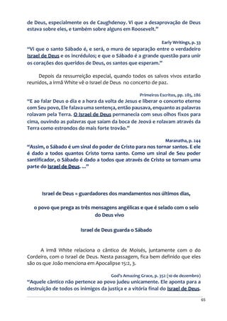 65
de Deus, especialmente os de Caughdenoy. Vi que a desaprovação de Deus
estava sobre eles, e também sobre alguns em Roosevelt.”
Early Writings, p. 33
“Vi que o santo Sábado é, e será, o muro de separação entre o verdadeiro
Israel de Deus e os incrédulos; e que o Sábado é a grande questão para unir
os corações dos queridos de Deus, os santos que esperam.”
Depois da ressurreição especial, quando todos os salvos vivos estarão
reunidos, a irmã White vê o Israel de Deus no concerto de paz.
Primeiros Escritos, pp. 285, 286
“E ao falar Deus o dia e a hora da volta de Jesus e liberar o concerto eterno
com Seu povo, Ele falava uma sentença, então pausava, enquanto as palavras
rolavam pela Terra. O Israel de Deus permanecia com seus olhos fixos para
cima, ouvindo as palavras que saíam da boca de Jeová e rolavam através da
Terra como estrondos do mais forte trovão.”
Maranatha, p. 244
“Assim, o Sábado é um sinal do poder de Cristo para nos tornar santos. E ele
é dado a todos quantos Cristo torna santo. Como um sinal de Seu poder
santificador, o Sábado é dado a todos que através de Cristo se tornam uma
parte do Israel de Deus. ...”
Israel de Deus = guardadores dos mandamentos nos últimos dias,
o povo que prega as três mensagens angélicas e que é selado com o selo
do Deus vivo
Israel de Deus guarda o Sábado
A irmã White relaciona o cântico de Moisés, juntamente com o do
Cordeiro, com o Israel de Deus. Nesta passagem, fica bem definido que eles
são os que João menciona em Apocalipse 15:2, 3.
God’s Amazing Grace, p. 352 (10 de dezembro)
“Aquele cântico não pertence ao povo judeu unicamente. Ele aponta para a
destruição de todos os inimigos da justiça e a vitória final do Israel de Deus.
 