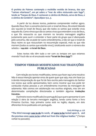 66
O profeta de Patmos contempla a multidão vestida de branco, dos que
“saíram vitoriosos”, em pé sobre o “mar de vidro misturado com fogo”,
tendo as “harpas de Deus. E cantavam o cântico de Moisés, servo de Deus, e
o cântico do Cordeiro”. Apocalipse 15:2, 3.
A partir da luz desses textos, podemos compreender melhor agora.
Quando Deus fizer o concerto eterno com o Israel de Deus, Ele estará falando
aos 144.000 (o Israel de Deus), que são todos os santos que estarão vivos
naquele dia. Como vimos que são os santos vivos que entendem a voz de Deus,
e que Ele ressuscita os que morrem na terceira mensagem angélica
justamente para ouvir e entender e fazer parte do grupo que é abençoado
pelo concerto, não se pode ter outro entendimento, a não ser que o Israel de
Deus reúne os que ressuscitam na ressurreição especial, mais os que não
morrem (todos os santos que estarão vivos), totalizando assim o número dos
selados – 144.000 – o Israel de Deus.
Estes textos não têm tudo a ver com os tempos em que estamos
vivendo? Você não se vê encaixado neste “Israel de Deus hoje”?
TEMPOS VERBAIS MODIFICADOS NAS TRADUÇÕES
PUBLICADAS
Com relação aos textos modificados, temos que fazer aqui uma ressalva:
Não é nossa intenção apontar erros de quem quer que seja, mas sim fazer jus
à devida interpretação do que foi de fato escrito pela mensageira do Senhor
nos textos que serão apresentados; bem como mostrar que isso pode ter
conduzido muitas pessoas a um entendimento incorreto da mensagem de
selamento. Não cremos em adulteração nos escritos originais, mas sim em
determinadas compilações direcionadas e também algumas traduções
inexatas.
O primeiro texto modificado (no português) que quero apresentar é com
relação à obra da terceira mensagem angélica, tendo como fonte o livro
Primeiros Escritos. Veja primeiro como está no inglês; depois, em dois
diferentes livros publicados em português.
Early Writings, p. 278
“The third message was to do its work; all were to be tested upon it, and
the precious ones were to be called out from the religious bodies.” (Tempo
verbal no passado).
 