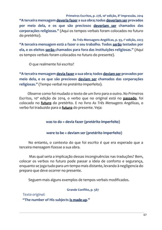 67
Primeiros Escritos, p. 278, 10ª edição, 8ª impressão, 2014
“A terceira mensagem deveria fazer a sua obra; todos deveriam ser provados
por meio dela, e os que são preciosos deveriam ser chamados das
corporações religiosas.” (Aqui os tempos verbais foram colocados no futuro
do pretérito).
As Três Mensagens Angélicas, p. 93, 1ª edição, 2023
“A terceira mensagem está a fazer o seu trabalho. Todos serão testados por
ela, e os eleitos serão chamados para fora das instituições religiosas.” (Aqui
os tempos verbais foram colocados no futuro do presente).
O que realmente foi escrito?
“A terceira mensagem devia fazer a sua obra; todos deviam ser provados por
meio dela, e os que são preciosos deviam ser chamados das corporações
religiosas.” (Tempo verbal no pretérito imperfeito).
Observe como foi mudado o texto de um livro para o outro. No Primeiros
Escritos, 10ª edição de 2014, o verbo que no original está no passado, foi
colocado no futuro do pretérito. E no livro As Três Mensagens Angélicas, o
verbo foi traduzido para o futuro do presente. Veja:
was to do = devia fazer (pretérito imperfeito)
were to be = deviam ser (pretérito imperfeito)
No entanto, o contexto do que foi escrito é que era esperado que a
terceira mensagem fizesse a sua obra.
Mas qual seria a implicação dessas incongruências nas traduções? Bem,
colocar os verbos no futuro pode passar a ideia de conforto e segurança,
enquanto se joga tudo para um tempo mais distante, levando à negligencia do
preparo que deve ocorrer no presente.
Seguem mais alguns exemplos de tempos verbais modificados.
Grande Conflito, p. 587
Texto original:
“The number of His subjects is made up.”
 