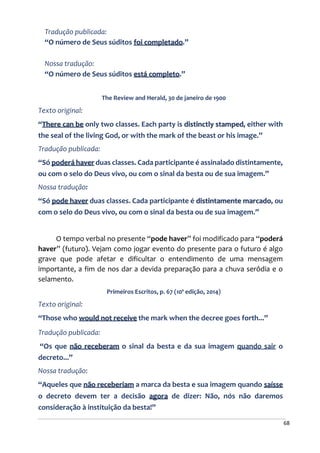 68
Tradução publicada:
“O número de Seus súditos foi completado.”
Nossa tradução:
“O número de Seus súditos está completo.”
The Review and Herald, 30 de janeiro de 1900
Texto original:
“There can be only two classes. Each party is distinctly stamped, either with
the seal of the living God, or with the mark of the beast or his image.”
Tradução publicada:
“Só poderá haver duas classes. Cada participante é assinalado distintamente,
ou com o selo do Deus vivo, ou com o sinal da besta ou de sua imagem.”
Nossa tradução:
“Só pode haver duas classes. Cada participante é distintamente marcado, ou
com o selo do Deus vivo, ou com o sinal da besta ou de sua imagem.”
O tempo verbal no presente “pode haver” foi modificado para “poderá
haver” (futuro). Vejam como jogar evento do presente para o futuro é algo
grave que pode afetar e dificultar o entendimento de uma mensagem
importante, a fim de nos dar a devida preparação para a chuva serôdia e o
selamento.
Primeiros Escritos, p. 67 (10ª edição, 2014)
Texto original:
“Those who would not receive the mark when the decree goes forth...”
Tradução publicada:
“Os que não receberam o sinal da besta e da sua imagem quando sair o
decreto...”
Nossa tradução:
“Aqueles que não receberiam a marca da besta e sua imagem quando saísse
o decreto devem ter a decisão agora de dizer: Não, nós não daremos
consideração à instituição da besta!”
 
