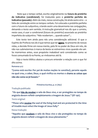 69
Note que o tempo verbal, escrito originalmente no futuro do pretérito
do indicativo (condicional), foi traduzido para o pretérito perfeito do
indicativo (passado). Além do mais, nessa construção, há ainda outro erro – a
falta de correlação entre os tempos verbais. Foi colocado o pretérito perfeito
com o futuro do subjuntivo, criando assim uma desarmonia nas conjugações,
deixando o texto sem sentido. A instrução gramatical nos diz que o correto,
neste caso, é usar o condicional (futuro do pretérito) associado ao pretérito
imperfeito do subjuntivo. “Não receberiam ... quando saísse”...
Este texto tem ainda para nós uma consideração adicional. O que o
Espírito de Profecia nos diz é que temos que ter agora, no presente de nossas
vidas, a decisão firme em nossa mente, pela fé no poder de Deus em nós, de
não nos submetermos à marca da besta se estivermos vivos quando ela sair.
Se morrermos antes, esse propósito inabalável será considerado como se
fosse consumado lá na frente, se vivêssemos até lá.
Veja o texto bíblico abaixo e procure entender a relação com o que foi
dito acima.
Romanos 4:17
“(como está escrito: Por pai de muitas nações te constituí), perante aquele
no qual creu, a saber, Deus, o qual vivifica os mortos e chama as coisas que
não são como se já fossem.”
Primeiros Escritos, p. 71 (1851)
Tradução publicada:
“Os que hão de receber o selo do Deus vivo, e ser protegidos no tempo de
angústia devem refletir completamente a imagem de Jesus.” (EF 190).
Texto original:
“Those who receive the seal of the living God and are protected in the time
of trouble must refect the image of Jesus fully.”
Nossa tradução:
“Aqueles que recebem o selo do Deus vivo e são protegidos no tempo de
angústia devem refletir a imagem de Jesus plenamente.”
 