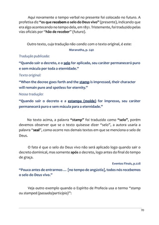 70
Aqui novamente o tempo verbal no presente foi colocado no futuro. A
profetisa diz “os que recebem o selo do Deus vivo” (presente), indicando que
era algo acontecendo no tempo dela, em 1851. Tristemente, foi traduzido pelas
vias oficiais por “hão de receber” (futuro).
Outro texto, cuja tradução não condiz com o texto original, é este:
Maranatha, p. 240
Tradução publicada:
“Quando sair o decreto, e o selo for aplicado, seu caráter permanecerá puro
e sem mácula por toda a eternidade.”
Texto original:
“When the decree goes forth and the stamp is impressed, their character
will remain pure and spotless for eternity.”
Nossa tradução:
“Quando sair o decreto e a estampa (molde) for impresso, seu caráter
permanecerá puro e sem mácula para a eternidade.”
No texto acima, a palavra “stamp” foi traduzido como “selo”, porém
devemos observer que se o texto quisesse dizer “selo”, a autora usaria a
palavra “seal”, como ocorre nos demais textos em que se menciona o selo de
Deus.
O fato é que o selo do Deus vivo não será aplicado logo quando sair o
decreto dominical, mas somente após o decreto, logo antes do final do tempo
de graça.
Eventos Finais, p.228
“Pouco antes de entrarmos … [no tempo de angústia], todos nós recebemos
o selo do Deus vivo.”
Veja outro exemplo quando o Espírito de Profecia usa o termo “stamp
ou stamped (passado/particípio)”:
 