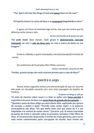 71
God’s Amazing Grace, p. 204
“The Spirit will take the things of God and stamp them on the soul.”
“O Espírito tomará as coisas de Deus e as estampará (imprimirá) na alma.”
E agora, um texto já mostrado logo acima, mas que nos ensina que há
diferença entre stamp e selo.
Review and Herald, 30 de janeiro de 1900
“Só pode haver duas classes. Cada grupo é distintamente marcado
(stamped), ou com o selo do Deus vivo, ou com a marca da besta ou sua
imagem.”
O selo é o Sábado, o qual é estampado, marcado (stamped) na fronte do
crente.
Em sentimento de frustração, Ellen White, escreveu:
Review and Herald, 7 de junho de 1887
“Irmãos, quanto tempo até vocês estarem prontos para o selo de Deus?”
JOSUÉ E O ANJO
Nestes textos seguintes temos uma demonstração de que um assunto
não pode ser estudado somente com uma única passagem do Espírito de
Profecia.
Prophets and Kings, p. 588-591
“A visão de Zacarias sobre Josué e o Anjo se aplica com força peculiar à
experiência do povo de Deus nas cenas finais do grande dia da expiação. ...
“Quando o povo de Deus aflige sua alma diante dEle, suplicando por pureza
de coração, a ordem é dada: “Tirai-lhe estas vestes sujas”, e as palavras
encorajadoras são ditas: “Eis que tenho feito com que passe de ti a tua
iniquidade e te vestirei de vestes novas.” (Zacarias 3:4). O manto imaculado
da justiça de Cristo é colocado sobre os provados, tentados e fiéis filhos de
Deus. O remanescente desprezado é vestido de trajes gloriosos, para nunca
mais serem contaminados pelas corrupções do mundo. Seus nomes são
 
