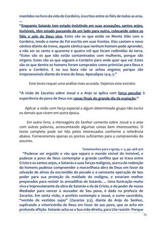 72
mantidos no livro da vida do Cordeiro, inscritos entre os fiéis de todas as eras.
...
“Enquanto Satanás tem estado insistindo em suas acusações, santos anjos,
invisíveis, têm estado passando de um lado para outro, colocando sobre os
fiéis o selo do Deus vivo. Estes são os que estão no Monte Sião com o
Cordeiro, tendo o nome do Pai escrito em suas frontes. Eles cantam o novo
cântico diante do trono, aquele cântico que nenhum homem pode aprender,
a não ser os cento e quarenta e quatro mil que foram redimidos da terra.
“Estes são os que não estão contaminados com mulheres, porque são
virgens. Estes são os que seguem o Cordeiro para onde quer que vai. Estes
são os que dentre os homens foram comprados como primícias para Deus e
para o Cordeiro. E na sua boca não se achou engano; porque são
irrepreensíveis diante do trono de Deus. Apocalipse 14:4, 5.”
Este texto requer uma análise mais acurada. Vejamos este extrato:
“A visão de Zacarias sobre Josué e o Anjo se aplica com força peculiar à
experiência do povo de Deus nas cenas finais do grande dia da expiação.”
Aplicar a visão com força especial a algum determinado grupo não exclui
os demais que vivem em outra época.
Em outro livro, a mensageira do Senhor comenta sobre Josué e o anjo
com outras palavras, acrescentando algumas coisas bem interessantes. O
texto completo pode ser lido pelos interessados conforme a referência
abaixo. Forneceremos apenas os pontos suficientes para a compreensão do
assunto.
Testemunhos para a Igreja, v. 5, pp. 468-470
“Pudesse ser erguido o véu que separa o mundo visível do invisível, e
pudesse o povo de Deus contemplar o grande conflito que se trava entre
Cristo e os santos anjos, e Satanás e suas forças malignas, acerca da redenção
do homem; pudesse compreender a maravilhosa obra de Deus em favor da
salvação de almas da escravidão do pecado e a constante operação de Seu
poder para sua proteção da maldade do maligno, e estariam melhor
preparados para resistir às armadilhas de Satanás. ... Uma ilustração muito
viva e impressionante da obra de Satanás e da de Cristo, e do poder de nosso
Mediador para vencer o acusador de Seu povo, é dada na profecia de
Zacarias. Em santa visão, o profeta contempla a Josué, o sumo sacerdote,
“vestido de vestidos sujos” (Zacarias 3:3), diante do Anjo do Senhor,
suplicando a misericórdia de Deus em favor de seu povo, que se acha em
profunda aflição. Satanás acha-se a Sua mão direita, para Lhe resistir. Porque
 