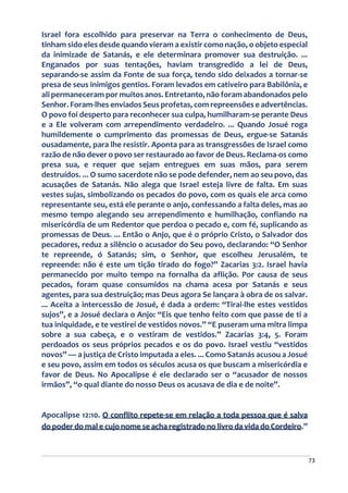 73
Israel fora escolhido para preservar na Terra o conhecimento de Deus,
tinham sido eles desde quando vieram a existir como nação, o objeto especial
da inimizade de Satanás, e ele determinara promover sua destruição. ...
Enganados por suas tentações, haviam transgredido a lei de Deus,
separando-se assim da Fonte de sua força, tendo sido deixados a tornar-se
presa de seus inimigos gentios. Foram levados em cativeiro para Babilônia, e
ali permaneceram por muitos anos. Entretanto, não foram abandonados pelo
Senhor. Foram-lhes enviados Seus profetas, com repreensões e advertências.
O povo foi desperto para reconhecer sua culpa, humilharam-se perante Deus
e a Ele volveram com arrependimento verdadeiro. ... Quando Josué roga
humildemente o cumprimento das promessas de Deus, ergue-se Satanás
ousadamente, para lhe resistir. Aponta para as transgressões de Israel como
razão de não dever o povo ser restaurado ao favor de Deus. Reclama-os como
presa sua, e requer que sejam entregues em suas mãos, para serem
destruídos. ... O sumo sacerdote não se pode defender, nem ao seu povo, das
acusações de Satanás. Não alega que Israel esteja livre de falta. Em suas
vestes sujas, simbolizando os pecados do povo, com os quais ele arca como
representante seu, está ele perante o anjo, confessando a falta deles, mas ao
mesmo tempo alegando seu arrependimento e humilhação, confiando na
misericórdia de um Redentor que perdoa o pecado e, com fé, suplicando as
promessas de Deus. ... Então o Anjo, que é o próprio Cristo, o Salvador dos
pecadores, reduz a silêncio o acusador do Seu povo, declarando: “O Senhor
te repreende, ó Satanás; sim, o Senhor, que escolheu Jerusalém, te
repreende: não é este um tição tirado do fogo?” Zacarias 3:2. Israel havia
permanecido por muito tempo na fornalha da aflição. Por causa de seus
pecados, foram quase consumidos na chama acesa por Satanás e seus
agentes, para sua destruição; mas Deus agora Se lançara à obra de os salvar.
... Aceita a intercessão de Josué, é dada a ordem: “Tirai-lhe estes vestidos
sujos”, e a Josué declara o Anjo: “Eis que tenho feito com que passe de ti a
tua iniquidade, e te vestirei de vestidos novos.” “E puseram uma mitra limpa
sobre a sua cabeça, e o vestiram de vestidos.” Zacarias 3:4, 5. Foram
perdoados os seus próprios pecados e os do povo. Israel vestiu “vestidos
novos” — a justiça de Cristo imputada a eles. ... Como Satanás acusou a Josué
e seu povo, assim em todos os séculos acusa os que buscam a misericórdia e
favor de Deus. No Apocalipse é ele declarado ser o “acusador de nossos
irmãos”, “o qual diante do nosso Deus os acusava de dia e de noite”.
Apocalipse 12:10. O conflito repete-se em relação a toda pessoa que é salva
do poder do mal e cujo nome se acha registrado no livro da vida do Cordeiro.”
 